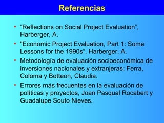 Referencias
• “Reflections on Social Project Evaluation”,
Harberger, A.
• "Economic Project Evaluation, Part 1: Some
Lessons for the 1990s“, Harberger, A.
• Metodología de evaluación socioeconómica de
inversiones nacionales y extranjeras; Ferra,
Coloma y Botteon, Claudia.
• Errores más frecuentes en la evaluación de
políticas y proyectos, Joan Pasqual Rocabert y
Guadalupe Souto Nieves.
 
