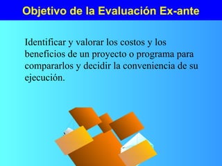Objetivo de la Evaluación Ex-ante
Identificar y valorar los costos y los
beneficios de un proyecto o programa para
compararlos y decidir la conveniencia de su
ejecución.
 