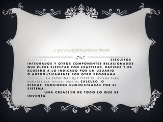 A R T E F A C T O : S UNA COLECCIÓN C I R C U I T O S
I N T E G R A D O S Y O T R O S C O M P O N E N T E S R E L A C I O N A D O S
Q U E P U E D E E J E C U T A R C O N E X A C T I T U D , R A P I D E Z Y D E
A C U E R D O A L O I N D I C A D O P O R U N U S U A R I O
O A U T O M Á T I C A M E N T E P O R O T R O P R O G R A M A ,
P R O C E S O : L A C A P A C I D A D Q U E T I E N E E L S I S T E M A P A R A
R E A L I Z A R L A S O P E R A C I O N E S D E C A L C U L O O
D I C H A S F U N C I O N E S S U M I N I S T R A D A S P O R E L
S I S T E M A . .
I N V E N T O : U N A C R E A C I Ó N D E T O D O L O Q U E S E
I N V E N T A
3: que es artefacto,proceso,invento
 