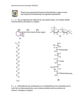 Seminario de Química Naucalpan (SEQUIN)
Observa las siguientes fórmulas de biomoléculas y elige el inciso
que responda correctamente a la siguiente aseveración:
1. ( ) Es un segmento de molécula de una proteína típica, con enlaces dobles
entre los átomos de carbono y oxígeno.
(a)
(b)
( c )
(d)
2. ( ) Biomolécula que corresponde a un carbohidrato que se caracteriza por la
unión de un enlace glucosídico y por enlaces sencillos entre sus átomos de
carbono, hidrogeno y oxígeno.
D
B
 