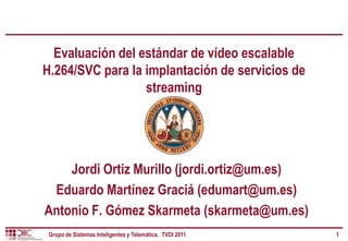 Evaluación del estándar de vídeo escalable
H.264/SVC para la implantación de servicios de
                  streaming




    Jordi Ortiz Murillo (jordi.ortiz@um.es)
 Eduardo Martínez Graciá (edumart@um.es)
Antonio F. Gómez Skarmeta (skarmeta@um.es)
 Grupo de Sistemas Inteligentes y Telemática. TVDI 2011   1
 
