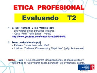 ETICA PROFESIONAL
            Evaluando                                 T2
1. El Ser Humano y los Valores (ppt)
   - Los valores de los peruanos (lectura)
   - Caso “Ruth Thalía Sayas” (video)
   http://www.youtube.com/watch?v=zjBrPT-60Fk

2. Toma de decisiones (ppt)
   - Película “La decisión más difícil”
   - Lectura: “Órdenes, Costumbres y Caprichos” ( pág. 44 / manual).



NOTA.- Para T2, se considerará 02 calificaciones: el análisis crítico y
  autocrítico de “Los valores de los peruanos” y la evaluación escrita.
 