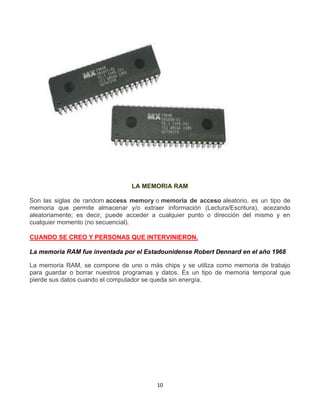 LA MEMORIA RAM 
Son las siglas de random access memory o memoria de acceso aleatorio, es un tipo de 
memoria que permite almacenar y/o extraer información (Lectura/Escritura), acezando 
aleatoriamente; es decir, puede acceder a cualquier punto o dirección del mismo y en 
cualquier momento (no secuencial). 
CUANDO SE CREO Y PERSONAS QUE INTERVINIERON. 
La memoria RAM fue inventada por el Estadounidense Robert Dennard en el año 1968 
La memoria RAM, se compone de uno o más chips y se utiliza como memoria de trabajo 
para guardar o borrar nuestros programas y datos. Es un tipo de memoria temporal que 
pierde sus datos cuando el computador se queda sin energía. 
10 
 