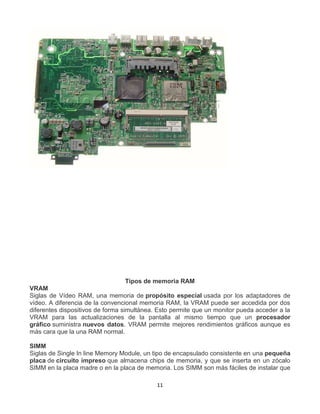 Tipos de memoria RAM 
VRAM 
Siglas de Vídeo RAM, una memoria de propósito especial usada por los adaptadores de 
vídeo. A diferencia de la convencional memoria RAM, la VRAM puede ser accedida por dos 
diferentes dispositivos de forma simultánea. Esto permite que un monitor pueda acceder a la 
VRAM para las actualizaciones de la pantalla al mismo tiempo que un procesador 
gráfico suministra nuevos datos. VRAM permite mejores rendimientos gráficos aunque es 
más cara que la una RAM normal. 
SIMM 
Siglas de Single In line Memory Module, un tipo de encapsulado consistente en una pequeña 
placa de circuito impreso que almacena chips de memoria, y que se inserta en un zócalo 
SIMM en la placa madre o en la placa de memoria. Los SIMM son más fáciles de instalar que 
11 
 