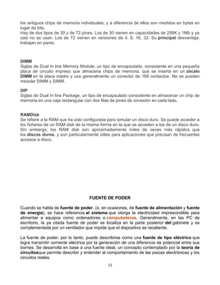 los antiguos chips de memoria individuales, y a diferencia de ellos son medidos en bytes en 
lugar de bits. 
Hay de dos tipos de 30 y de 72 pines. Los de 30 vienen en capacidades de 256K y 1Mb y ya 
casi no se usan. Los de 72 vienen en versiones de 4, 8, 16, 32. Su principal desventaja: 
trabajan en pares. 
DIMM 
Siglas de Dual In line Memory Module, un tipo de encapsulado, consistente en una pequeña 
placa de circuito impreso que almacena chips de memoria, que se inserta en un zócalo 
DIMM en la placa madre y usa generalmente un conector de 168 contactos. No se pueden 
mesclar DIMM y SIMM. 
DIP 
Siglas de Dual In line Package, un tipo de encapsulado consistente en almacenar un chip de 
memoria en una caja rectangular con dos filas de pines de conexión en cada lado. 
RAMDisk 
Se refiere a la RAM que ha sido configurada para simular un disco duro. Se puede acceder a 
los ficheros de un RAM disk de la misma forma en la que se acceden a los de un disco duro. 
Sin embargo, los RAM disk son aproximadamente miles de veces más rápidos que 
los discos duros, y son particularmente útiles para aplicaciones que precisan de frecuentes 
accesos a disco. 
FUENTE DE PODER 
Cuando se habla de fuente de poder, (o, en ocasiones, de fuente de alimentación y fuente 
de energía), se hace referencia al sistema que otorga la electricidad imprescindible para 
alimentar a equipos como ordenadores o computadoras. Generalmente, en las PC de 
escritorio, la ya citada fuente de poder se localiza en la parte posterior del gabinete y es 
complementada por un ventilador que impide que el dispositivo se recaliente. 
La fuente de poder, por lo tanto, puede describirse como una fuente de tipo eléctrico que 
logra transmitir corriente eléctrica por la generación de una diferencia de potencial entre sus 
bornes. Se desarrolla en base a una fuente ideal, un concepto contemplado por la teoría de 
circuitosque permite describir y entender el comportamiento de las piezas electrónicas y los 
circuitos reales. 
12 
 