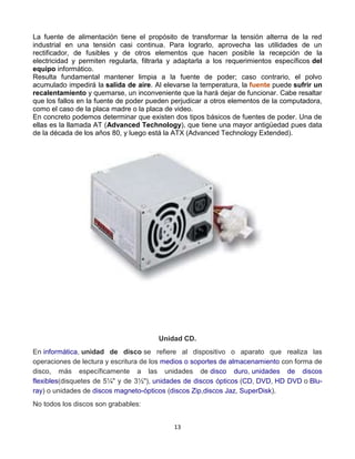 La fuente de alimentación tiene el propósito de transformar la tensión alterna de la red 
industrial en una tensión casi continua. Para lograrlo, aprovecha las utilidades de un 
rectificador, de fusibles y de otros elementos que hacen posible la recepción de la 
electricidad y permiten regularla, filtrarla y adaptarla a los requerimientos específicos del 
equipo informático. 
Resulta fundamental mantener limpia a la fuente de poder; caso contrario, el polvo 
acumulado impedirá la salida de aire. Al elevarse la temperatura, la fuente puede sufrir un 
recalentamiento y quemarse, un inconveniente que la hará dejar de funcionar. Cabe resaltar 
que los fallos en la fuente de poder pueden perjudicar a otros elementos de la computadora, 
como el caso de la placa madre o la placa de video. 
En concreto podemos determinar que existen dos tipos básicos de fuentes de poder. Una de 
ellas es la llamada AT (Advanced Technology), que tiene una mayor antigüedad pues data 
de la década de los años 80, y luego está la ATX (Advanced Technology Extended). 
Unidad CD. 
En informática, unidad de disco se refiere al dispositivo o aparato que realiza las 
operaciones de lectura y escritura de los medios o soportes de almacenamiento con forma de 
disco, más específicamente a las unidades de disco duro, unidades de discos 
flexibles(disquetes de 5¼" y de 3½"), unidades de discos ópticos (CD, DVD, HD DVD o Blu-ray) 
o unidades de discos magneto-ópticos (discos Zip,discos Jaz, SuperDisk). 
13 
No todos los discos son grabables: 
 