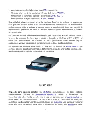  Algunos solo permiten la lectura como el CD convencional. 
 Otros permiten una única escritura e infinidad de lecturas (WORM). 
 Otros limitan el número de lecturas y o escrituras: CD-R, DVD-R. 
 Otros permiten múltiples escrituras: CD-RW, DVD-RW. 
Una unidad de disco cuenta con un motor que hace funcionar un sistema de arrastre que 
hace girar uno o varios discos a una velocidad constante, al tiempo que un mecanismo de 
posicionamiento sitúa la cabeza o cabezas sobre la superficie del disco para permitir la 
reproducción o grabación del disco. La rotación del disco puede ser constante o parar de 
forma alternada. 
Las unidades de disco pueden ser permanentes (fijas) o extraíbles. Existen distintas formas y 
tamaños de unidades de disco, que va desde el disquete, el MiniDisc, el CD, el DVD y el 
disco duro. Normalmente, las unidades de disco permanente suelen ofrecer mejores 
prestaciones y mayor capacidad de almacenamiento de datos que las extraíbles. 
Las unidades de disco se caracterizan por que son un sistema de acceso aleatorio que 
permiten acceder a cualquier información de forma inmediata. Es una ventaja con respecto a 
las cintas magnéticas digitales cuyo acceso es secuencial 
PUERTO SERIE 
Un puerto serie o puerto serial es una interfaz de comunicaciones de datos digitales, 
frecuentemente utilizado por computadoras yperiféricos, donde la información es 
transmitida bit a bit enviando un solo bit a la vez, en contraste con el puerto paralelo que 
envía varios bits simultáneamente.1 La comparación entre la transmisión en serie y en 
paralelo se puede explicar usando una analogía con las carreteras. Una carretera tradicional 
de un sólo carril por sentido sería como la transmisión en serie y una autovía con varios 
14 
 