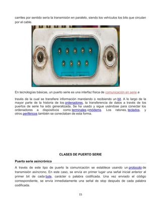 carriles por sentido sería la transmisión en paralelo, siendo los vehículos los bits que circulan 
por el cable. 
En tecnologías básicas, un puerto serie es una interfaz física de comunicación en serie a 
través de la cual se transfiere información mandando o recibiendo un bit. A lo largo de la 
mayor parte de la historia de los ordenadores, la transferencia de datos a través de los 
puertos de serie ha sido generalizada. Se ha usado y sigue usándose para conectar los 
ordenadores a dispositivos como terminales omódems. Los ratones, teclados, y 
otros periféricos también se conectaban de esta forma. 
CLASES DE PUERTO SERIE 
15 
Puerto serie asincrónico 
A través de este tipo de puerto la comunicación se establece usando un protocolo de 
transmisión asíncrono. En este caso, se envía en primer lugar una señal inicial anterior al 
primer bit de cada byte, carácter o palabra codificada. Una vez enviado el código 
correspondiente, se envía inmediatamente una señal de stop después de cada palabra 
codificada. 
 