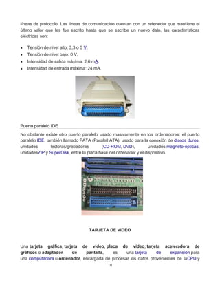 líneas de protocolo. Las líneas de comunicación cuentan con un retenedor que mantiene el 
último valor que les fue escrito hasta que se escribe un nuevo dato, las características 
eléctricas son: 
18 
 Tensión de nivel alto: 3,3 o 5 V. 
 Tensión de nivel bajo: 0 V. 
 Intensidad de salida máxima: 2,6 mA. 
 Intensidad de entrada máxima: 24 mA. 
Puerto paralelo IDE 
No obstante existe otro puerto paralelo usado masivamente en los ordenadores: el puerto 
paralelo IDE, también llamado PATA (Paralell ATA), usado para la conexión de discos duros, 
unidades lectoras/grabadoras (CD-ROM, DVD), unidades magneto-ópticas, 
unidadesZIP y SuperDisk, entre la placa base del ordenador y el dispositivo. 
TARJETA DE VIDEO 
Una tarjeta gráfica, tarjeta de vídeo, placa de vídeo, tarjeta aceleradora de 
gráficos o adaptador de pantalla, es una tarjeta de expansión para 
una computadora u ordenador, encargada de procesar los datos provenientes de laCPU y 
 