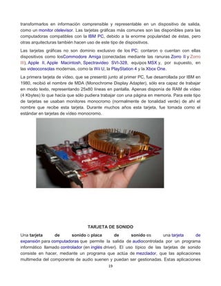 transformarlos en información comprensible y representable en un dispositivo de salida, 
como un monitor otelevisor. Las tarjetas gráficas más comunes son las disponibles para las 
computadoras compatibles con la IBM PC, debido a la enorme popularidad de éstas, pero 
otras arquitecturas también hacen uso de este tipo de dispositivos. 
Las tarjetas gráficas no son dominio exclusivo de los PC; contaron o cuentan con ellas 
dispositivos como losCommodore Amiga (conectadas mediante las ranuras Zorro II y Zorro 
III), Apple II, Apple Macintosh, Spectravideo SVI-328, equipos MSX y, por supuesto, en 
las videoconsolas modernas, como la Wii U, la PlayStation 4 y la Xbox One. 
La primera tarjeta de vídeo, que se presentó junto al primer PC, fue desarrollada por IBM en 
1980, recibió el nombre de MDA (Monochrome Display Adapter), sólo era capaz de trabajar 
en modo texto, representando 25x80 líneas en pantalla. Apenas disponía de RAM de vídeo 
(4 Kbytes) lo que hacía que sólo pudiera trabajar con una página en memoria. Para este tipo 
de tarjetas se usaban monitores monocromo (normalmente de tonalidad verde) de ahí el 
nombre que recibe esta tarjeta. Durante muchos años esta tarjeta, fue tomada como el 
estándar en tarjetas de vídeo monocromo. 
TARJETA DE SONIDO 
Una tarjeta de sonido o placa de sonido es una tarjeta de 
expansión para computadoras que permite la salida de audiocontrolada por un programa 
informático llamado controlador (en inglés driver). El uso típico de las tarjetas de sonido 
consiste en hacer, mediante un programa que actúa de mezclador, que las aplicaciones 
multimedia del componente de audio suenen y puedan ser gestionadas. Estas aplicaciones 
19 
 