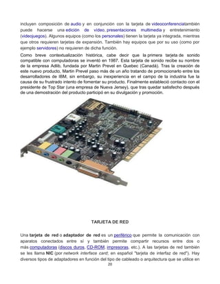 incluyen composición de audio y en conjunción con la tarjeta de videoconferenciatambién 
puede hacerse una edición de vídeo, presentaciones multimedia y entretenimiento 
(videojuegos). Algunos equipos (como los personales) tienen la tarjeta ya integrada, mientras 
que otros requieren tarjetas de expansión. También hay equipos que por su uso (como por 
ejemplo servidores) no requieren de dicha función. 
Como breve contextualización histórica, cabe decir que la primera tarjeta de sonido 
compatible con computadoras se inventó en 1987. Esta tarjeta de sonido recibe su nombre 
de la empresa Adlib, fundada por Martin Prevel en Quebec (Canadá). Tras la creación de 
este nuevo producto, Martin Prevel paso más de un año tratando de promocionarlo entre los 
desarrolladores de IBM, sin embargo, su inexperiencia en el campo de la industria fue la 
causa de su frustrado intento de fomentar su producto. Finalmente estableció contacto con el 
presidente de Top Star (una empresa de Nueva Jersey), que tras quedar satisfecho después 
de una demostración del producto participó en su divulgación y promoción. 
TARJETA DE RED 
Una tarjeta de red o adaptador de red es un periférico que permite la comunicación con 
aparatos conectados entre sí y también permite compartir recursos entre dos o 
más computadoras (discos duros, CD-ROM, impresoras, etc.). A las tarjetas de red también 
se les llama NIC (por network interface card; en español "tarjeta de interfaz de red"). Hay 
diversos tipos de adaptadores en función del tipo de cableado o arquitectura que se utilice en 
20 
 