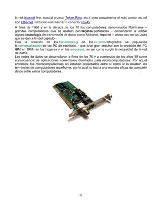 la red (coaxial fino, coaxial grueso, Token Ring, etc.), pero actualmente el más común es del 
tipo Ethernet utilizando una interfaz o conector RJ-45. 
A fines de 1960 y en la década de los 70 los computadores denominados Mainframe – 
grandes computadores que se usaban con tarjetas perforadas – comenzaran a utilizar 
alguna tecnología de transmisión de datos como Alohanet, Arpanet – véase eso en los Links 
que se dan a fin del capitulo -. 
Con la creación de los transistores y de los circuitos integrados se popularizo 
la comercialización de las PC de escritorio, - que tuvo gran impulso con la creación del PC 
IBM en 1981- en los hogares y en las empresas, es así como surgió la necesidad de la red 
de datos. 
Las redes de datos se desarrollaron a fines de los 70 y a comienzos de los años 80 como 
consecuencia de aplicaciones comerciales diseñadas para microcomputadores. Por aquel 
entonces, los microcomputadores no estaban conectados entre sí como sí lo estaban las 
terminales de computadores mainframe, por lo cual no había una manera eficaz de compartir 
datos entre varios computadores. 
21 
