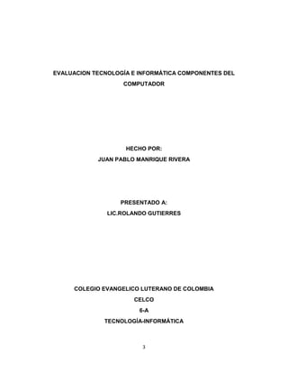EVALUACION TECNOLOGÍA E INFORMÁTICA COMPONENTES DEL 
COMPUTADOR 
HECHO POR: 
JUAN PABLO MANRIQUE RIVERA 
PRESENTADO A: 
LIC.ROLANDO GUTIERRES 
COLEGIO EVANGELICO LUTERANO DE COLOMBIA 
CELCO 
6-A 
TECNOLOGÍA-INFORMÁTICA 
3 
 
