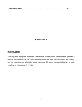 TARJETA DE RED…………………………………………………………………………20 
INTRODUCCION 
5 
INTRODUCCIÓN 
En el siguiente trabajo de tecnología e informática, se analizará la necesidad de aprender a 
conocer y aprender sobre los componentes y partes que tiene un computador, por lo tanto, 
con los conocimientos adquiridos sobre este tema. Me serán de gran utilidad en la parte 
escolar y en el trascurso de mi vida. 
 