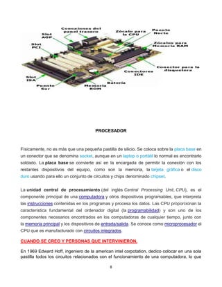 PROCESADOR 
Físicamente, no es más que una pequeña pastilla de silicio. Se coloca sobre la placa base en 
un conector que se denomina socket, aunque en un laptop o portátil lo normal es encontrarlo 
soldado. La placa base se convierte así en la encargada de permitir la conexión con los 
restantes dispositivos del equipo, como son la memoria, la tarjeta gráfica o el disco 
duro usando para ello un conjunto de circuitos y chips denominado chipset. 
La unidad central de procesamiento (del inglés Central Processing Unit, CPU), es el 
componente principal de una computadora y otros dispositivos programables, que interpreta 
las instrucciones contenidas en los programas y procesa los datos. Las CPU proporcionan la 
característica fundamental del ordenador digital (la programabilidad) y son uno de los 
componentes necesarios encontrados en los computadoras de cualquier tiempo, junto con 
la memoria principal y los dispositivos de entrada/salida. Se conoce como microprocesador el 
CPU que es manufacturado con circuitos integrados. 
CUANDO SE CREO Y PERSONAS QUE INTERVINIERON. 
En 1969 Edward Hoff, ingeniero de la american intel corpotation, dedico colocar en una sola 
pastilla todos los circuitos relacionados con el funcionamiento de una computadora, lo que 
8 
 