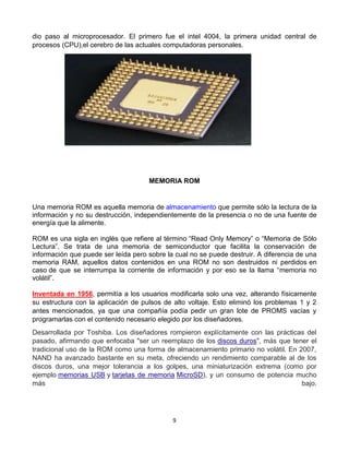 dio paso al microprocesador. El primero fue el intel 4004, la primera unidad central de 
procesos (CPU),el cerebro de las actuales computadoras personales. 
MEMORIA ROM 
Una memoria ROM es aquella memoria de almacenamiento que permite sólo la lectura de la 
información y no su destrucción, independientemente de la presencia o no de una fuente de 
energía que la alimente. 
ROM es una sigla en inglés que refiere al término “Read Only Memory” o “Memoria de Sólo 
Lectura”. Se trata de una memoria de semiconductor que facilita la conservación de 
información que puede ser leída pero sobre la cual no se puede destruir. A diferencia de una 
memoria RAM, aquellos datos contenidos en una ROM no son destruidos ni perdidos en 
caso de que se interrumpa la corriente de información y por eso se la llama “memoria no 
volátil”. 
Inventada en 1956, permitía a los usuarios modificarla solo una vez, alterando físicamente 
su estructura con la aplicación de pulsos de alto voltaje. Esto eliminó los problemas 1 y 2 
antes mencionados, ya que una compañía podía pedir un gran lote de PROMS vacías y 
programarlas con el contenido necesario elegido por los diseñadores. 
Desarrollada por Toshiba. Los diseñadores rompieron explícitamente con las prácticas del 
pasado, afirmando que enfocaba "ser un reemplazo de los discos duros", más que tener el 
tradicional uso de la ROM como una forma de almacenamiento primario no volátil. En 2007, 
NAND ha avanzado bastante en su meta, ofreciendo un rendimiento comparable al de los 
discos duros, una mejor tolerancia a los golpes, una miniaturización extrema (como por 
ejemplo memorias USB y tarjetas de memoria MicroSD), y un consumo de potencia mucho 
más bajo. 
9 
 