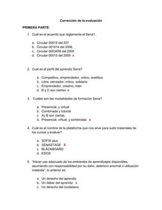 Corrección de la evaluación<br />PRIMERA PARTE:<br />Cuál es el acuerdo que reglamenta el Sena?<br />Circular 00018 del 207<br />Circular 001014 del 2006<br />Circular 0003456 del 2009<br />Circular 00015 del 2009  x<br />Cuál es el perfil del aprendiz Sena?<br />Competitivo, emprendedor, critico, analítico.<br />Libre, pensador, critico, solidario<br />Emprendedor, creativo, líder<br />B y C son ciertas  x<br /> Cuáles son las modalidades de formación Sena?<br />Presencial, y virtual<br />Combinada y tutorial<br />Ay B son ciertas<br />Presencial, virtual, y combinada   x<br />Cuál es el nombre de la plataforma que nos sirve para subir materiales de los cursos y evaluar?<br />SOFIA plus<br />SENASTAGE   X<br />BLACKBOARD<br />EDOS<br />“Hacer uso adecuado de los ambientes de aprendizajes disponibles, asumiendo con responsabilidad por su daño, deterioro anormal o utilización indebida”, lo anterior es:<br />Un derecho del aprendiz<br />Un deber del aprendiz   x<br />Un derecho del ciudadano<br />Un derecho del trabajador<br />La infraestructura, equipos, herramientas, recursos didácticos, técnicos, tecnológicos, bibliográficos son:<br />Ambientes de aprendizaje   x<br />Técnicas didácticas activas<br />Herramientas de enseñanza<br />Procesos informativos<br />En la etapa practica de los programas de formación se debe:<br />Permitir la resolución de problemas reales<br />Aplicar conocimientos<br />Desarrollar competencias<br />Todas las anteriores    x<br />Cuanto es el plazo máximo que el aprendiz puede aplazar su formación?<br />1 año<br />6 meses   x<br />3 meses<br />2 años<br />Cuanto es el tiempo máximo para presentar un incumplimiento justificado?<br />2 días   x<br />1 semana<br />1 día<br />15 días<br />Medida que ayuda a alcanzar los resultados de aprendizaje<br />Plan de formación<br />Plan de evaluación<br />Plan de mejoramiento   x<br />Plan de seguimiento<br />Con el incumplimiento del 30% de entrega de evidencias o evaluaciones sobre el total de los resultados de aprendizaje se:<br />Condiciona la matricula   x<br />Cancela matricula<br />Después de cuánto tiempo cesa el condicionamiento de matricula cumpliendo con el plan de mejoramiento? <br />1 mes<br />2 meses<br />3 meses<br />15 días<br />“se encarga de cumplir la función que le corresponde al estado en el desarrollo social y técnico de los trabajadores colombianos, ofreciendo y ejecutando la formación profesional integral gratuita, para la incorporación y el desarrollo de las personas en actividades productivas que contribuyan al desarrollo social, económico, y tecnológico del país”. Lo anterior corresponde a:<br />Misión Sena<br />Visión Sena<br />Política Sena   x<br />Objetivos Sena<br />“ Sera una organización de conocimiento para todos los colombianos, innovando permanentemente en sus estrategias y metodologías de aprendizaje, en total acuerdo con las tendencias y cambios tecnológicos y las necesidades del sector empresarial y de los trabajadores, impactando positivamente la productividad, la competitividad, la equidad y el desarrollo del país”. Lo anterior corresponde a:<br />Misión Sena<br />Visión Sena   x<br />Política Sena<br />Objetivos Sena<br /> “ Sintetiza los enfoques de la información que impartimos: permanentemente, en la que el individuo es el responsable de su propio proceso de aprendizaje”<br />El escudo<br />La bandera<br />El logotipo   x<br />La sigla<br /> El piñón en el escudo que sector representa:<br /> Un sector económico   x<br />Una forma de trabajo<br />Un factor productivo<br />Una idea de negocio<br />“ Exalta el amor a la vida, a la patria y al trabajo<br />El escudo<br />La bandera<br />El logotipo<br />El himno   x<br />El comercio exterior se puede definir como:<br />El intercambio de bienes y servicios<br />El intercambio de bienes y servicios entre países o bloques económicos   x<br />La entrada de productos al territorio de un país<br />La salida de productos del territorio de un país<br /> Los factores de la producción de una nación son:<br />Tierra, trabajo, capital y tecnología   x<br />Método, mano de obra, materia prima y tecnología<br />Maquinas, mano de obra, capital y métodos<br />Ninguna de las anteriores<br />Identifique la afirmación falsa:<br />La forma en la cual un país organiza, planifica y controla su actividad económica se denomina sistema económico.<br />La forma en la cual un país organiza, planifica y controla las actividades de orden público, social y territorial se denomina sistema político.   <br />El conjunto de creencias, dogmas, modos de vida, costumbres y conocimientos de un país influyen en las actividades de comercio internacional<br />Todas las anteriores son falsas<br />Identifique la afirmación que es falsa:<br />Exportación es la salida de un producto de un país hacia otro atravesando las fronteras<br />Importación es la introducción de productos de procedencia extranjera al territorio nacional<br />La balanza comercial es la diferencia entre el valor de las exportaciones y el valor de las importaciones de un país<br />Si se exporta mas de lo que se importa se dice que hay déficit, y si se importa mas de lo que se exporta se dice que hay superávit    x<br />Con respecto al arancel NO se puede afirmar que:<br />Es un impuesto que se cobra a los productos extranjeros para su entrada al país<br />El arancel varia de acuerdo al tipo de producto<br />El arancel contribuye a proteger los productos nacionales para que no sufran la competencia de bienes mas baratos<br />En todo el mundo se cobran los mismos aranceles   x<br />Cuando hablamos de industria, servicios y de lo agropecuario es:<br />Factores productivos<br />Fuentes de financiación<br />Sectores económicos<br />Producto interno bruto<br />Que debe hacer un aprendiz en etapa productiva si no realiza actividades propias de su formación<br />Informar al coordinador académico del centro de formación<br />Informar a las trabajadoras sociales del centro de formación<br />Informar al coordinador de relaciones corporativas de la regional<br />Todas la anteriores<br />La siguiente definición “administra la comunicación y la información con sus clientes” corresponde a:<br />PLM<br />CRM   X<br />SCM<br />ERP<br />SEGUNDA PARTE:<br />Coloque al frente la entidad que lo podría financiar según corresponda:<br />Importador o exportador: _______________________________________<br />Un campesino: _______________________________________________<br />Un empresario: _______________________________________________<br />Un aprendiz Sena: _____________________________________________<br />Donde puedo encontrar financiación?, nombre 3 entidades:<br />_________________<br />_________________<br />_________________<br />Que significa:<br />OMC:<br />OIT: organización internacional del trabajo<br />Como se dividen los derechos de los ciudadanos y cuales son?  <br />Cuales son las  cuatro fuentes de conocimiento?<br />_________________<br />_________________<br />_________________<br />_________________<br />Que es un perfil económico y para que sirve?<br />Son los parámetros que se deben cumplir al momento de ejercer cualquier cargo y sirve para el buen funcionamiento.<br />Que son las prestaciones sociales y cuales son?<br />Son las que una empresa debe amparar por obligación a su trabajador y son: cesantías, salud, recreación, etc.<br />Quien paga los parafiscales, cuanto es el monto y cuales son?<br />Que es globalización?<br />Diga 3 formas en las cuales podemos encontrar ideas de negocio:<br />Siendo creativos, investigando el mercado, analizando el entorno.<br />Cuales son las fases de un proyecto?<br />Que estudios debemos realizar para un proyecto?<br />Cuales son los 4 pilares de la infraestructura de tecnologías de la información en una corporación?<br />14 y 15 subir evaluación al blog.<br />