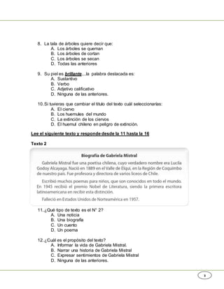 3
8. La tala de árboles quiere decir que:
A. Los árboles se queman
B. Los árboles de cortan
C. Los árboles se secan
D. Todas las anteriores
9. Su piel es brillante....la palabra destacada es:
A. Sustantivo
B. Verbo
C. Adjetivo calificativo
D. Ninguna de las anteriores.
10.Si tuvieras que cambiar el titulo del texto cuál seleccionarías:
A. El ciervo
B. Los huemules del mundo
C. La extinción de los ciervos
D. El huemul chileno en peligro de extinción.
Lee el siguiente texto y responde desde la 11 hasta la 16
Texto 2
11.¿Qué tipo de texto es el N° 2?
A. Una noticia
B. Una biografía
C. Un cuento
D. Un poema
12.¿Cuál es el propósito del texto?
A. Informar la vida de Gabriela Mistral.
B. Narrar una historia de Gabriela Mistral
C. Expresar sentimientos de Gabriela Mistral
D. Ninguna de las anteriores.
 