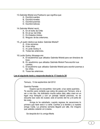 4
13.Gabriela Mistral era Poetisa lo que significa que:
A. Escribió cuentos
B. Escribió novelas
C. Escribió poemas
D. Escribió noticias
14.Gabriela Mistral nació:
A. En el norte de Chile
B. En el sur de Chile
C. En Estados Unidos
D. Ninguna de las anteriores.
15.¿A quién dedico sus textos Gabriela Mistral?
A. A los ancianos
B. A los niños
C. A Lucila Godoy A.
D. Todas las anteriores.
16.Lucila Godoy Alcayaga era:
A. El seudónimos que utilizaba Gabriela Mistral para ser directora de
liceo.
B. EL seudónimo que utilizaba Gabriela Mistral Para escribir sus
cuentos.
C. El seudónimo que utilizaba Gabriela Mistral para escribir poemas a
los niños.
D. Tosas las anteriores.
Lee el siguiente texto y responde desde la 17 hasta la 20
Temuco, 13 de septiembre del 2012
Querida Pamela:
Espero que te encuentres bien junto a tus seres queridos.
Te escribo para contarte que estoy de paseo por Temuco, vine a
ver a mis tíos. He disfrutado mucho estos días; ellos viven en un
lugar muy tranquilo y con un paisaje natural precioso, no se
escucha ese ruido de ciudad, solo el sonido del río y el canto de
las aves.
Amiga te he extrañado, cuando regrese de vacaciones lo
primero que haré será ir a verte. Cariños a tu familia y a nuestra
amiga Carla. La próxima semana llegaré por allá, me imagino
que ustedes estarán en Linares.
Se despide de ti tu amiga Marta
 