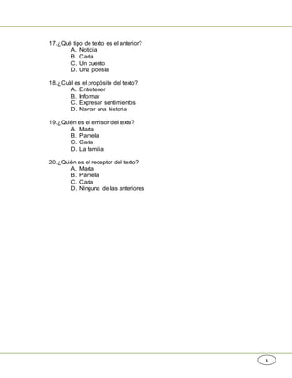 5
17.¿Qué tipo de texto es el anterior?
A. Noticia
B. Carta
C. Un cuento
D. Una poesía
18.¿Cuál es el propósito del texto?
A. Entretener
B. Informar
C. Expresar sentimientos
D. Narrar una historia
19.¿Quién es el emisor del texto?
A. Marta
B. Pamela
C. Carla
D. La familia
20.¿Quién es el receptor del texto?
A. Marta
B. Pamela
C. Carla
D. Ninguna de las anteriores
 