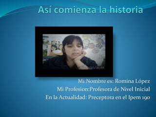 Mi Nombre es: Romina López 
Mi Profesion:Profesora de Nivel Inicial 
En la Actualidad: Preceptora en el Ipem 190 
 