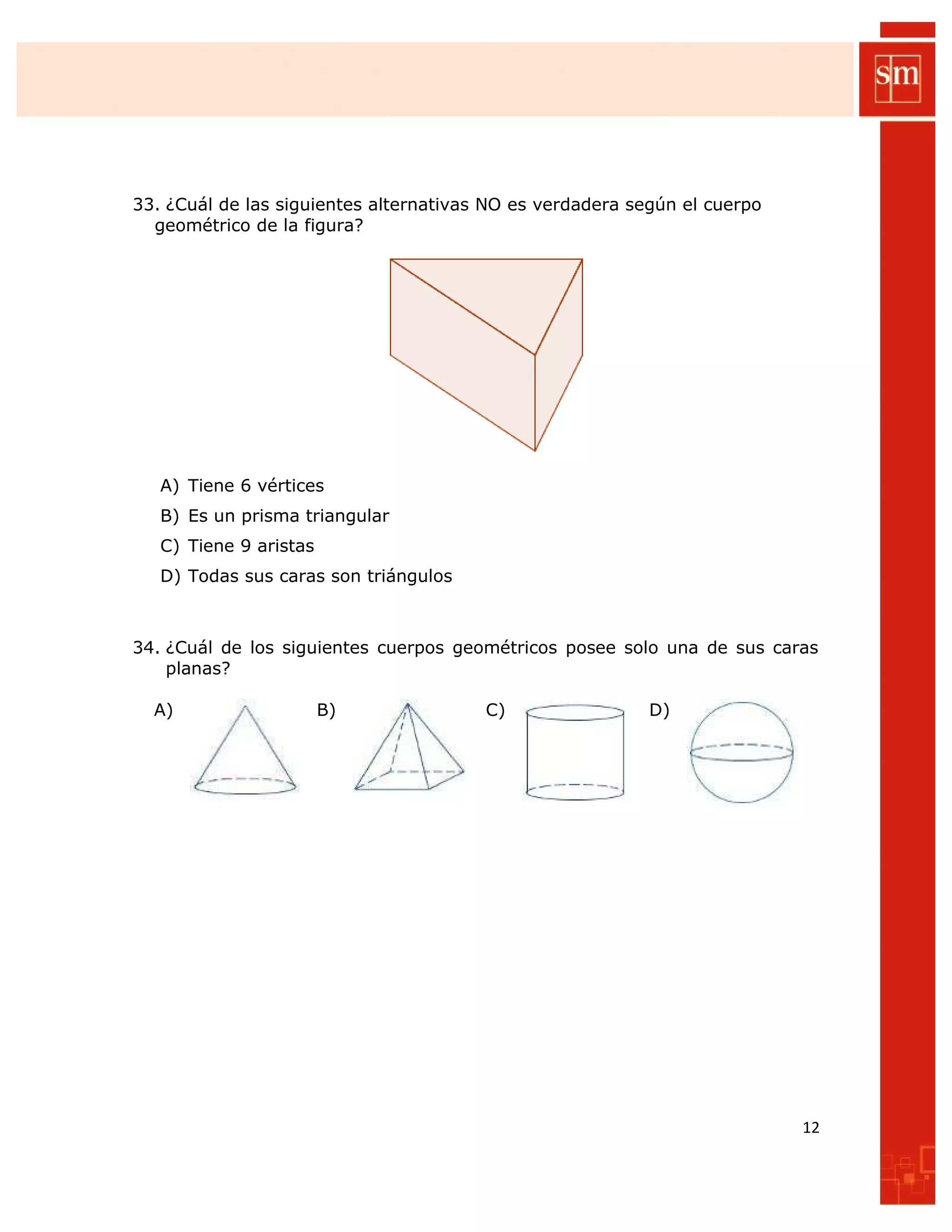 33. ¿Cuál de las siguientes alternativas NO es verdadera según el cuerpo
geométrico de la figura?
A) Tiene 6 vértices
B) Es un prisma triangular
C) Tiene 9 aristas
D) Todas sus caras son triángulos
34. ¿Cuál de los siguientes cuerpos geométricos posee solo una de sus caras
planas?
A) B) C) D)
12
 