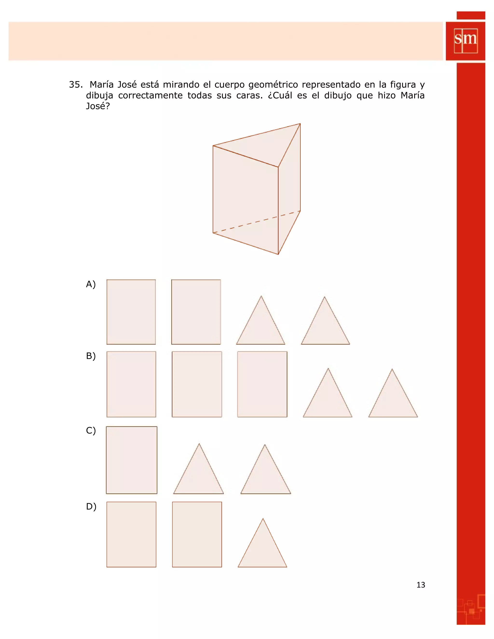 35. María José está mirando el cuerpo geométrico representado en la figura y
dibuja correctamente todas sus caras. ¿Cuál es el dibujo que hizo María
José?
A)
B)
C)
D)
13
 