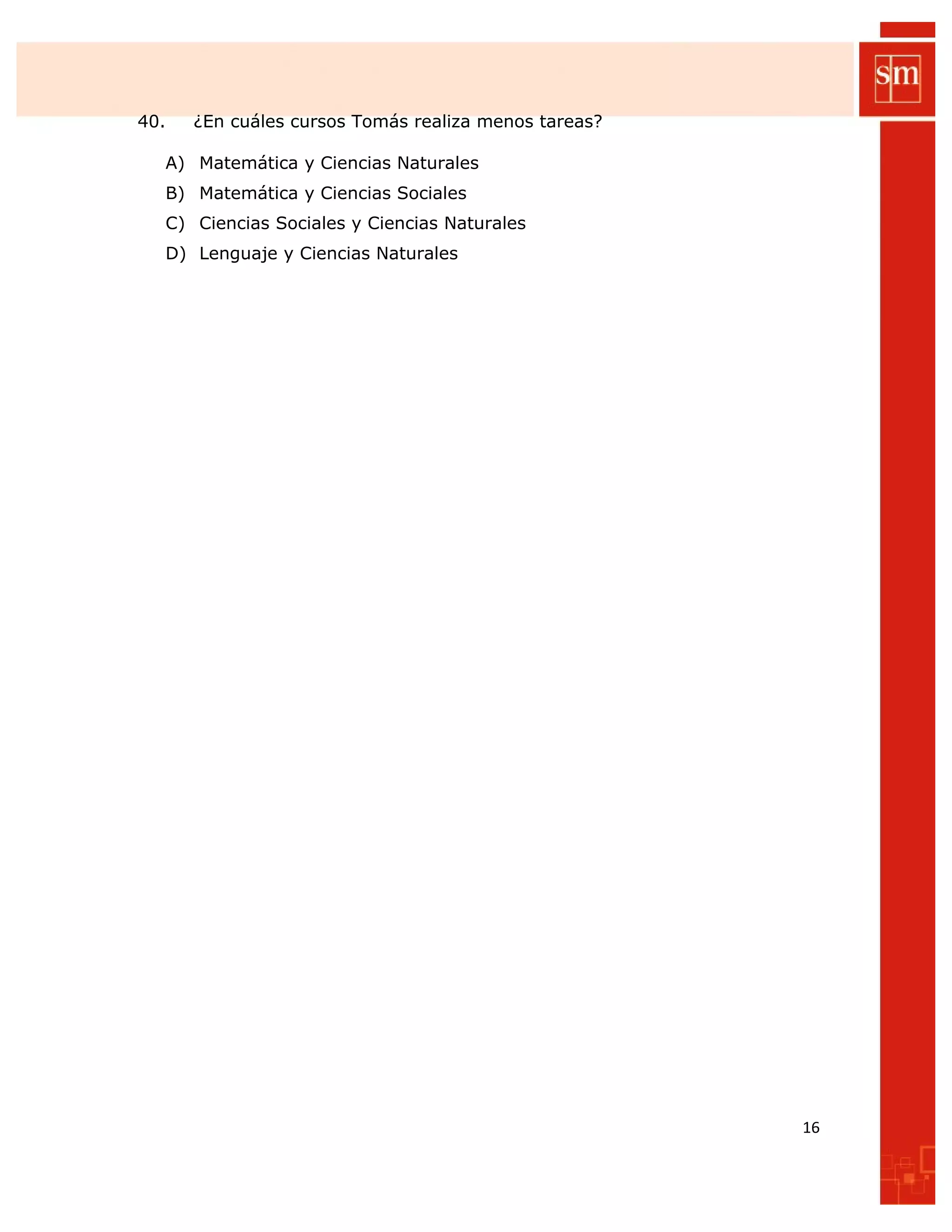 40. ¿En cuáles cursos Tomás realiza menos tareas?
A) Matemática y Ciencias Naturales
B) Matemática y Ciencias Sociales
C) Ciencias Sociales y Ciencias Naturales
D) Lenguaje y Ciencias Naturales
16
 
