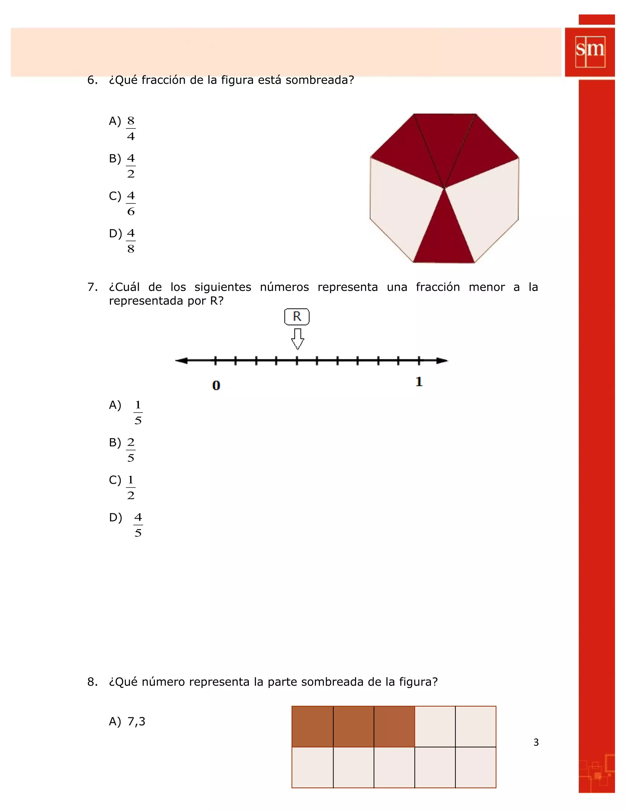 6. ¿Qué fracción de la figura está sombreada?
A)
4
8
B)
2
4
C)
6
4
D)
8
4
7. ¿Cuál de los siguientes números representa una fracción menor a la
representada por R?
A)
5
1
B)
5
2
C)
2
1
D)
5
4
8. ¿Qué número representa la parte sombreada de la figura?
A) 7,3
3
 