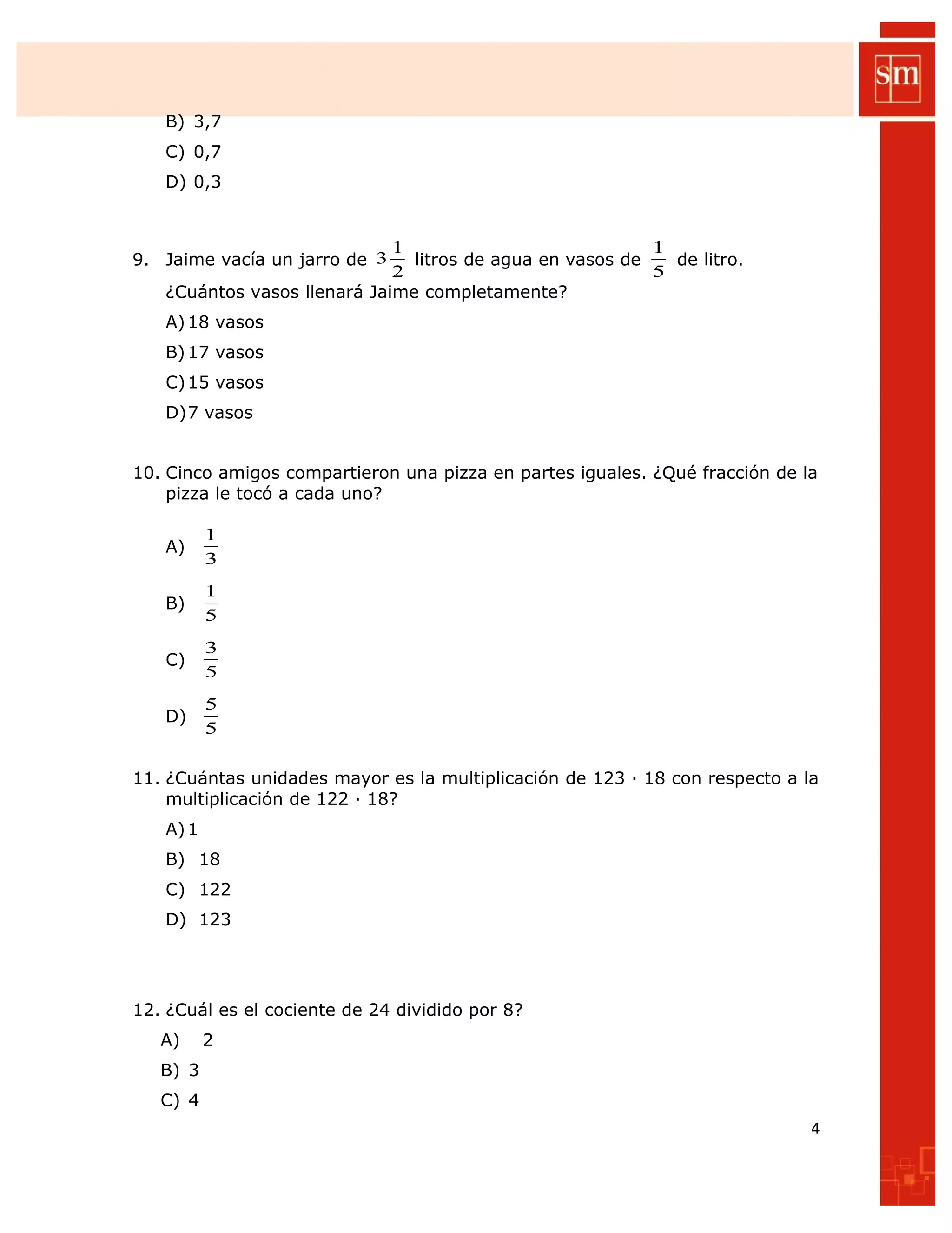 B) 3,7
C) 0,7
D) 0,3
9. Jaime vacía un jarro de
2
1
3 litros de agua en vasos de
5
1
de litro.
¿Cuántos vasos llenará Jaime completamente?
A)18 vasos
B)17 vasos
C)15 vasos
D)7 vasos
10. Cinco amigos compartieron una pizza en partes iguales. ¿Qué fracción de la
pizza le tocó a cada uno?
A)
3
1
B)
5
1
C)
5
3
D)
5
5
11. ¿Cuántas unidades mayor es la multiplicación de 123 ∙ 18 con respecto a la
multiplicación de 122 ∙ 18?
A)1
B) 18
C) 122
D) 123
12. ¿Cuál es el cociente de 24 dividido por 8?
A) 2
B) 3
C) 4
4
 