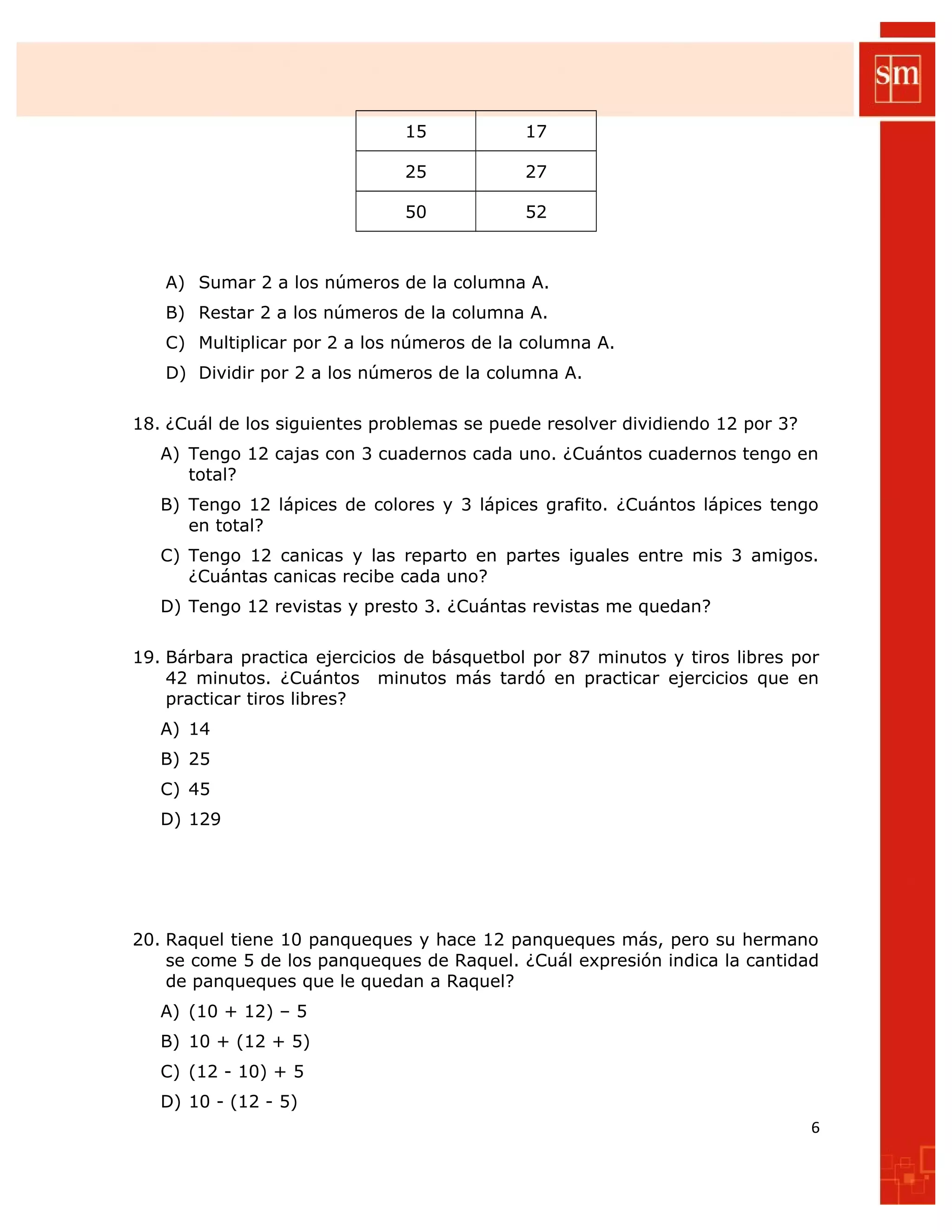15 17
25 27
50 52
A) Sumar 2 a los números de la columna A.
B) Restar 2 a los números de la columna A.
C) Multiplicar por 2 a los números de la columna A.
D) Dividir por 2 a los números de la columna A.
18. ¿Cuál de los siguientes problemas se puede resolver dividiendo 12 por 3?
A) Tengo 12 cajas con 3 cuadernos cada uno. ¿Cuántos cuadernos tengo en
total?
B) Tengo 12 lápices de colores y 3 lápices grafito. ¿Cuántos lápices tengo
en total?
C) Tengo 12 canicas y las reparto en partes iguales entre mis 3 amigos.
¿Cuántas canicas recibe cada uno?
D) Tengo 12 revistas y presto 3. ¿Cuántas revistas me quedan?
19. Bárbara practica ejercicios de básquetbol por 87 minutos y tiros libres por
42 minutos. ¿Cuántos minutos más tardó en practicar ejercicios que en
practicar tiros libres?
A) 14
B) 25
C) 45
D) 129
20. Raquel tiene 10 panqueques y hace 12 panqueques más, pero su hermano
se come 5 de los panqueques de Raquel. ¿Cuál expresión indica la cantidad
de panqueques que le quedan a Raquel?
A) (10 + 12) – 5
B) 10 + (12 + 5)
C) (12 - 10) + 5
D) 10 - (12 - 5)
6
 