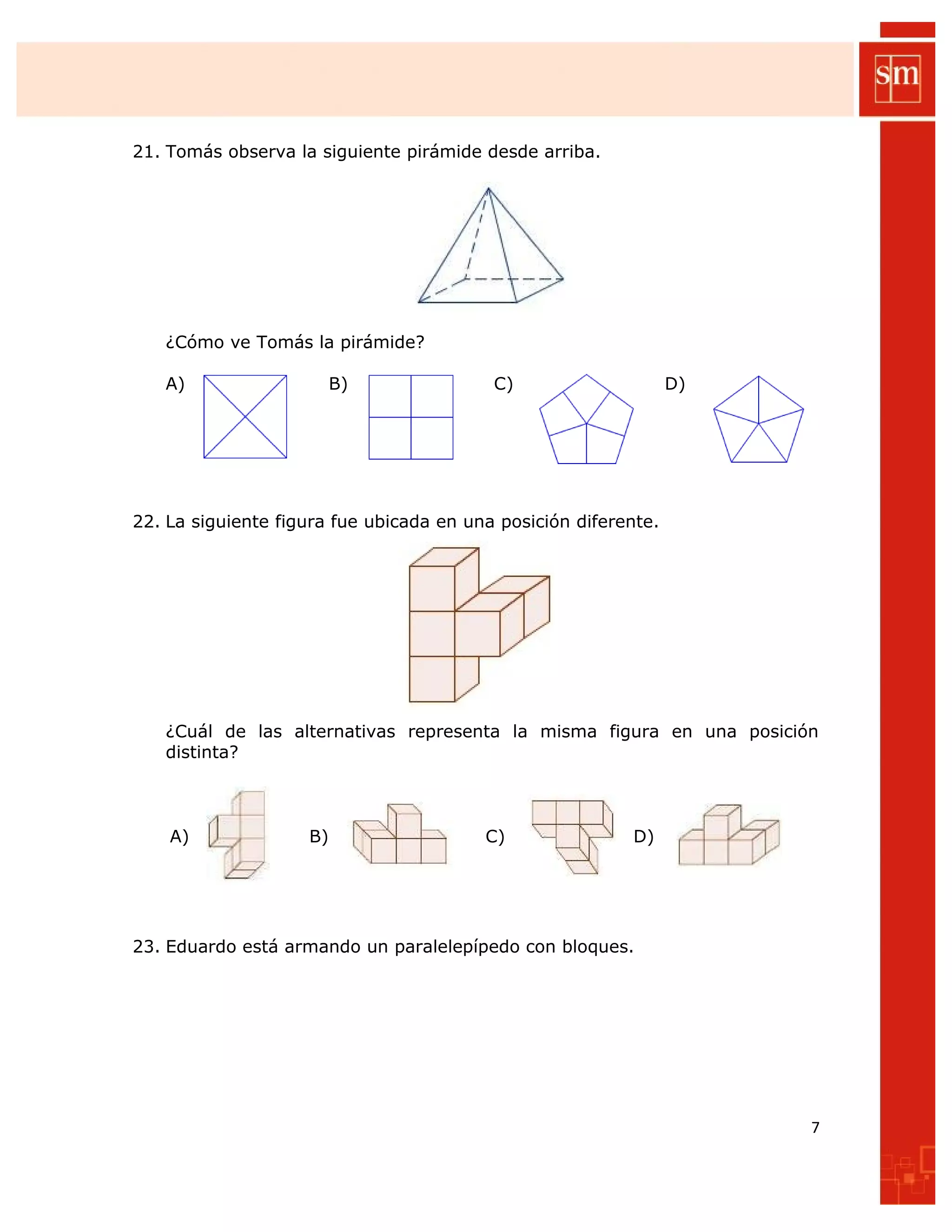 21. Tomás observa la siguiente pirámide desde arriba.
¿Cómo ve Tomás la pirámide?
A) B) C) D)
22. La siguiente figura fue ubicada en una posición diferente.
¿Cuál de las alternativas representa la misma figura en una posición
distinta?
A) B) C) D)
23. Eduardo está armando un paralelepípedo con bloques.
7
 