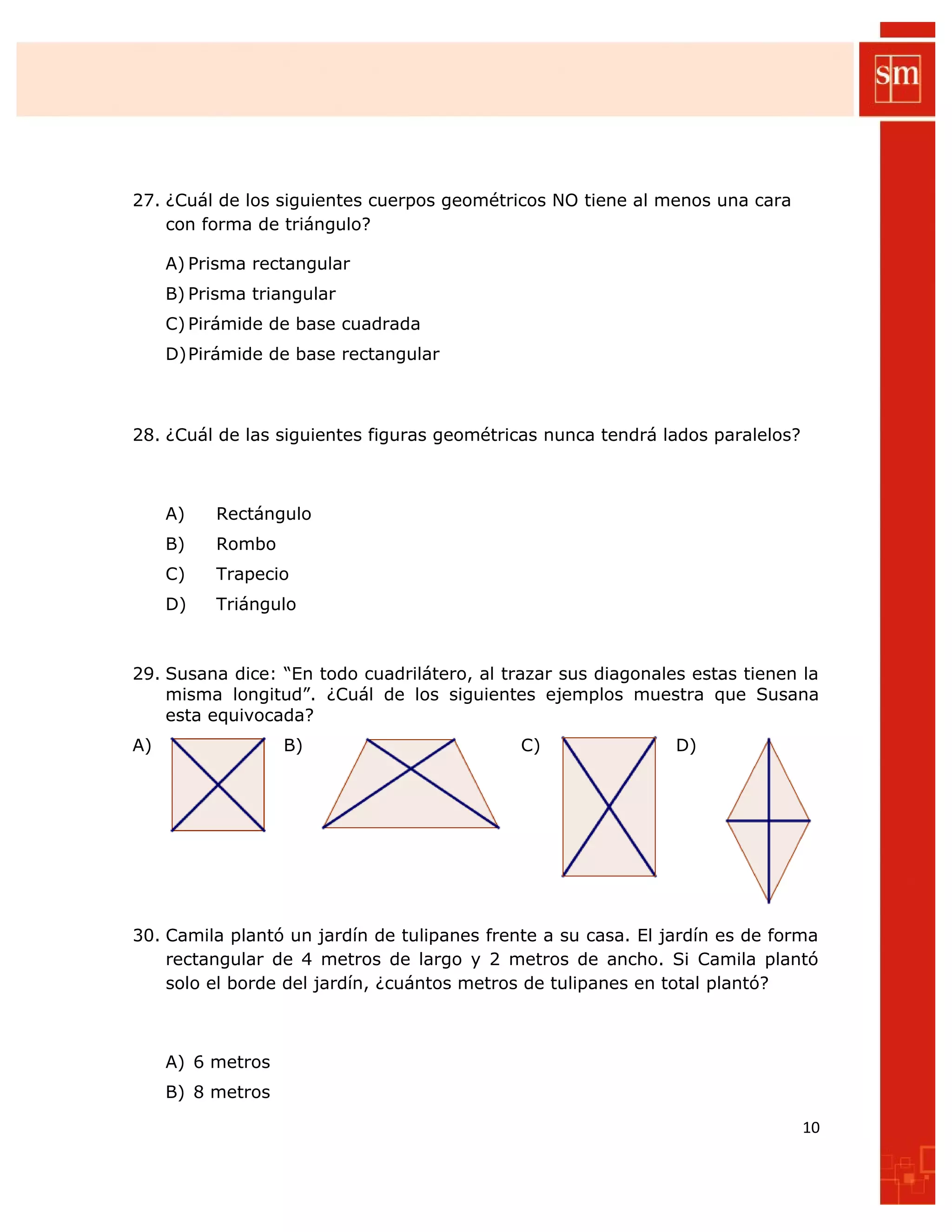 27. ¿Cuál de los siguientes cuerpos geométricos NO tiene al menos una cara
con forma de triángulo?
A) Prisma rectangular
B) Prisma triangular
C) Pirámide de base cuadrada
D)Pirámide de base rectangular
28. ¿Cuál de las siguientes figuras geométricas nunca tendrá lados paralelos?
A) Rectángulo
B) Rombo
C) Trapecio
D) Triángulo
29. Susana dice: “En todo cuadrilátero, al trazar sus diagonales estas tienen la
misma longitud”. ¿Cuál de los siguientes ejemplos muestra que Susana
esta equivocada?
A) B) C) D)
30. Camila plantó un jardín de tulipanes frente a su casa. El jardín es de forma
rectangular de 4 metros de largo y 2 metros de ancho. Si Camila plantó
solo el borde del jardín, ¿cuántos metros de tulipanes en total plantó?
A) 6 metros
B) 8 metros
10
 