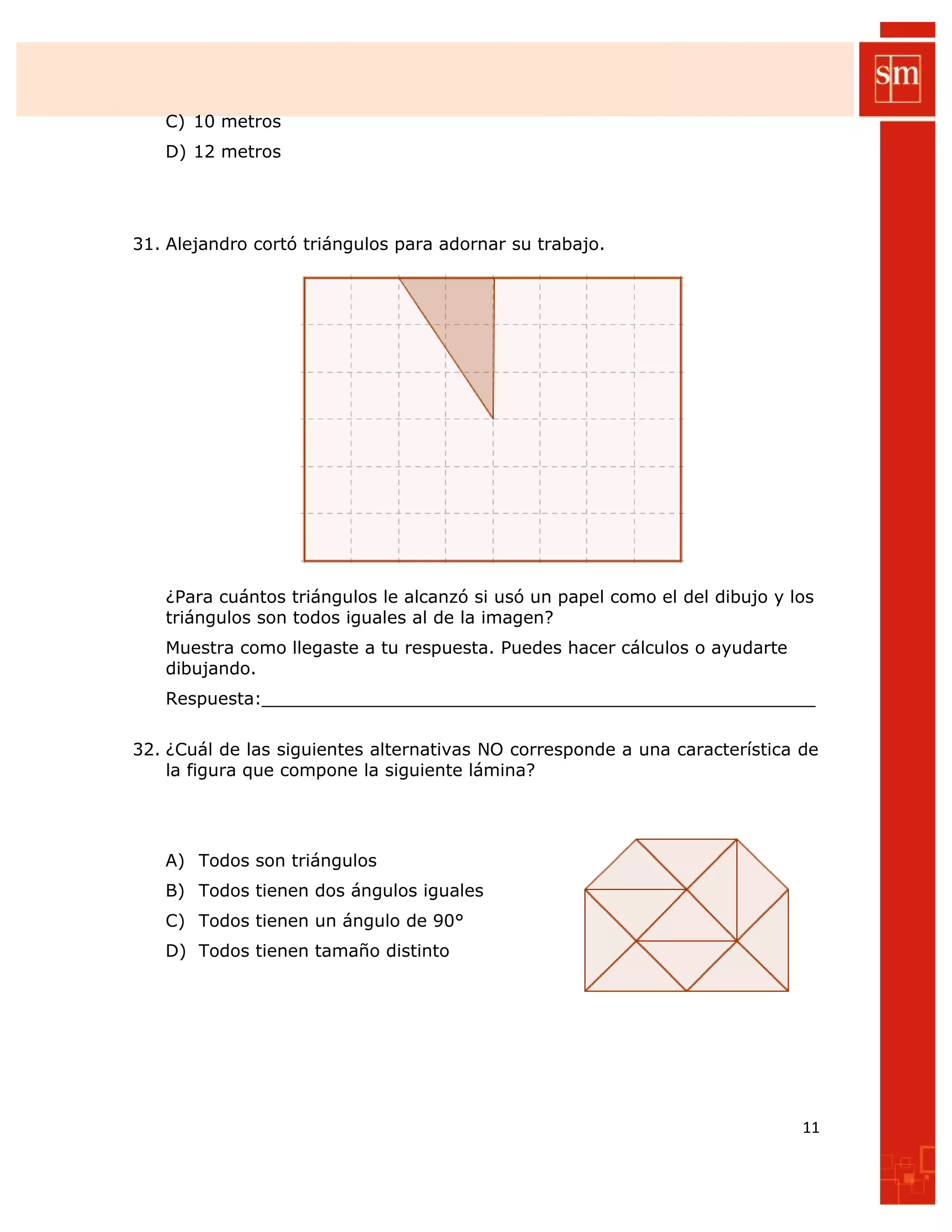 C) 10 metros
D) 12 metros
31. Alejandro cortó triángulos para adornar su trabajo.
¿Para cuántos triángulos le alcanzó si usó un papel como el del dibujo y los
triángulos son todos iguales al de la imagen?
Muestra como llegaste a tu respuesta. Puedes hacer cálculos o ayudarte
dibujando.
Respuesta:___________________________________________________
32. ¿Cuál de las siguientes alternativas NO corresponde a una característica de
la figura que compone la siguiente lámina?
A) Todos son triángulos
B) Todos tienen dos ángulos iguales
C) Todos tienen un ángulo de 90°
D) Todos tienen tamaño distinto
11
 