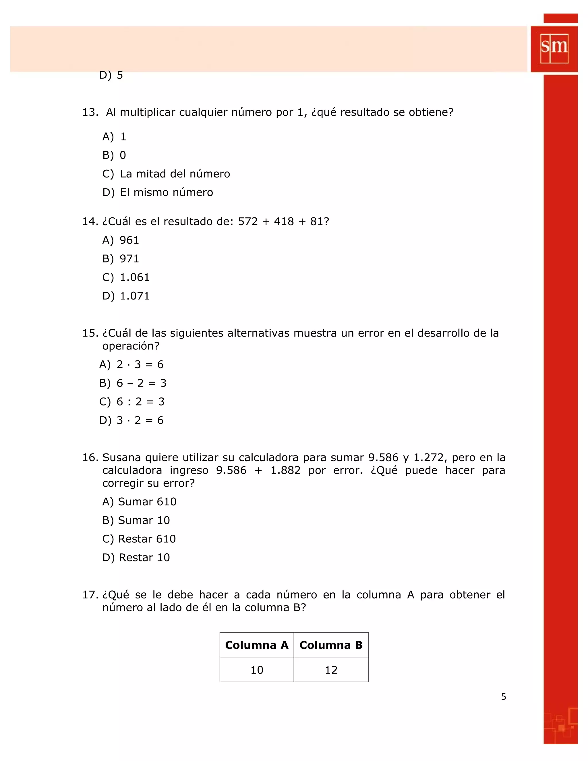 D) 5
13. Al multiplicar cualquier número por 1, ¿qué resultado se obtiene?
A) 1
B) 0
C) La mitad del número
D) El mismo número
14. ¿Cuál es el resultado de: 572 + 418 + 81?
A) 961
B) 971
C) 1.061
D) 1.071
15. ¿Cuál de las siguientes alternativas muestra un error en el desarrollo de la
operación?
A) 2 ∙ 3 = 6
B) 6 – 2 = 3
C) 6 : 2 = 3
D) 3 ∙ 2 = 6
16. Susana quiere utilizar su calculadora para sumar 9.586 y 1.272, pero en la
calculadora ingreso 9.586 + 1.882 por error. ¿Qué puede hacer para
corregir su error?
A) Sumar 610
B) Sumar 10
C) Restar 610
D) Restar 10
17. ¿Qué se le debe hacer a cada número en la columna A para obtener el
número al lado de él en la columna B?
Columna A Columna B
10 12
5
 