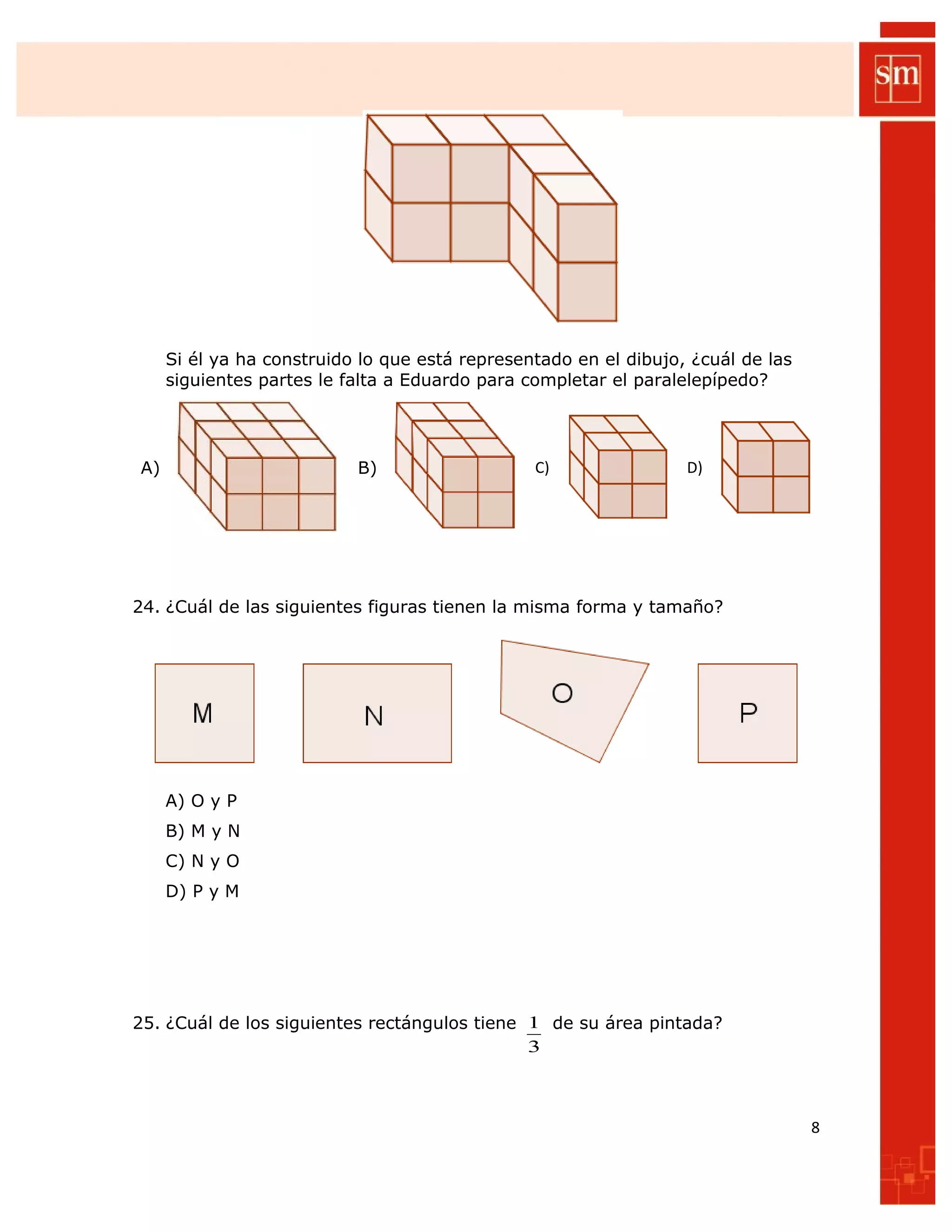 Si él ya ha construido lo que está representado en el dibujo, ¿cuál de las
siguientes partes le falta a Eduardo para completar el paralelepípedo?
A) B) C) D)
24. ¿Cuál de las siguientes figuras tienen la misma forma y tamaño?
A) O y P
B) M y N
C) N y O
D) P y M
25. ¿Cuál de los siguientes rectángulos tiene
3
1 de su área pintada?
8
 