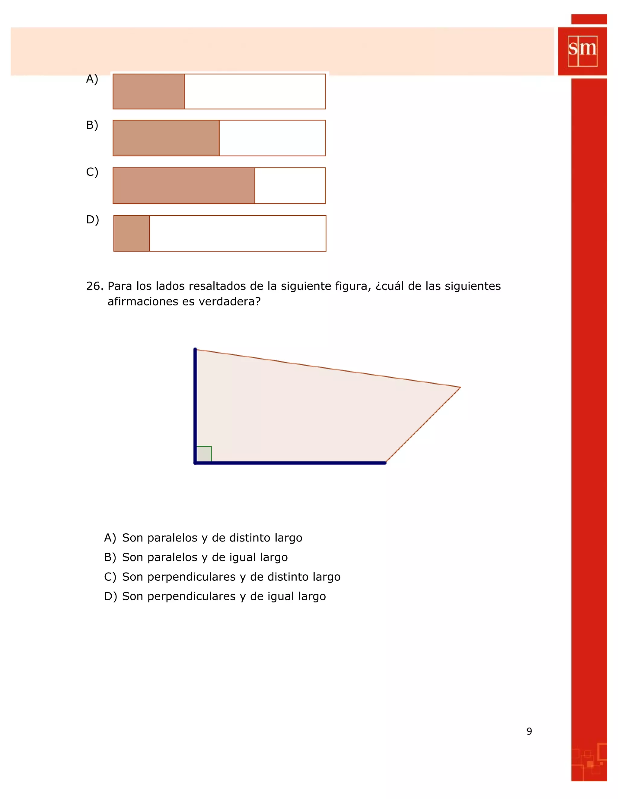 A)
B)
C)
D)
26. Para los lados resaltados de la siguiente figura, ¿cuál de las siguientes
afirmaciones es verdadera?
A) Son paralelos y de distinto largo
B) Son paralelos y de igual largo
C) Son perpendiculares y de distinto largo
D) Son perpendiculares y de igual largo
9
 