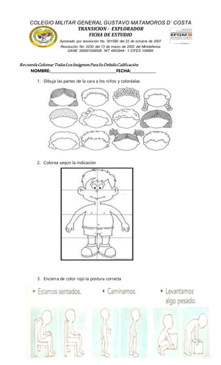 NOMBRE:____________________________________FECHA:______________
1. Dibuja las partes de la cara a los niños y coloréalas
2. Colorea según la indicación
3. Encierra de color rojo la postura correcta
COLEGIO MILITAR GENERAL GUSTAVO MATAMOROS D` COSTA
TRANSICION - EXPLORADOR
FICHA DE ESTUDIO
Aprobado por resolución No. 001590 del 22 de octubre de 2007
Resolución No. 0230 del 13 de marzo de 2002 del Minidefensa
DANE 354001009506 NIT 4953944- 1 ICFES 108985
RecuerdaColorear TodasLosImágenesParaSuDebidaCalificación
 