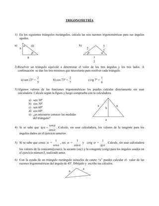 TRIGONOMETRÍA

1) En los siguientes triángulos rectángulos, calcula las seis razones trigonométricas para sus ángulos
agudos.
a)
6



b)

10

2







3
2

5
2

8

2) Resolver un triángulo equivale a determinar el valor de los tres ángulos y los tres lados. A
continuación se dan los tres mínimos que necesitarás para resolver cada triángulo.
a) sen 23º =

2
5

b) cos 73º =

2
7

c) tg 7º =

1
8

3) Algunos valores de las funciones trigonométricas los puedes calcular directamente sin usar
calculadora. Calcula según la figura y luego comprueba con tu calculadora.
a)
b)
c)
d)
e)

sen 30º
cos 30º
sen 60º
cos 60º
¿es necesario conocer las medidas
del triángulo?

a

h

a

a

sen
. Calcule, sin usar calculadora, los valores de la tangente para los
cos 
ángulos dados en el ejercicio anterior.

4) Si se sabe que tg 

1
1
1
, sec  =
y cotg  =
. Calcule, sin usar calculadora
sen
cos 
tg 
los valores de la cosecante(cosec), la secante (sec) y la cotagente (cotg) para los ángulos usados en
el ejercicio número3, realizado antes.

5) Si se sabe que cosec  =

6) Con la ayuda de un triángulo rectángulo isósceles de cateto “a” puedes calcular el valor de las
razones trigonométricas del ángulo de 45º. Dibújalo y escribe tus cálculos.
a

a

 