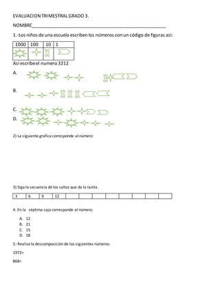 EVALUACIONTRIMESTRAL GRADO 3.
NOMBRE______________________________________________________
1.-Los niños de una escuela escriben los números con un código de figuras asi:
1000 100 10 1
Así escribeel numero 3212
A.
B.
C.
D.
2) La siguiente grafica corresponde al número:
3) Siga la secuencia de los saltos que da la ranita.
3 6 9 12
4. En la séptima caja corresponde al número:
A. 12
B. 21
C. 15
D. 18
5.-Realiza la descomposición de los siguientes números:
1972=
868=
V
V
 