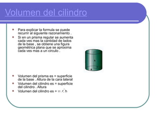 Volumen del cilindro Para explicar la formula se puede recurrir al siguiente razonamiento .  Si en un prisma regular se aumenta cada ves mas la cantidad de lados de la base , se obtiene una figura geométrica plana que se aproxima cada ves mas a un circulo .  Volumen del prisma es = superficie de la base . Altura de la cara lateral  Volumen del cilindro es = superficie del cilindro . Altura  Volumen del cilindro es =  TT .  . h  