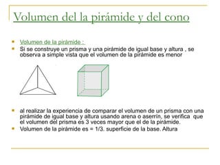 Volumen del la pirámide y del cono   Volumen de la pirámide :  Si se construye un prisma y una pirámide de igual base y altura , se observa a simple vista que el volumen de la pirámide es menor  al realizar la experiencia de comparar el volumen de un prisma con una pirámide de igual base y altura usando arena o aserrín, se verifica  que  el volumen del prisma es 3 veces mayor que el de la pirámide.  Volumen de la pirámide es = 1/3. superficie de la base. Altura  