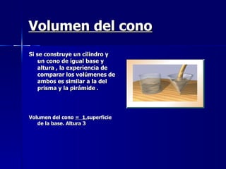 Volumen del cono Si se construye un cilindro y un cono de igual base y altura , la experiencia de comparar los volúmenes de ambos es similar a la del prisma y la pirámide  . Volumen del cono  =  1. superficie de la base. Altura 3 