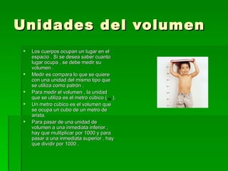 Unidades del volumen  Los cuerpos ocupan un lugar en el espacio . Si se desea saber cuanto lugar ocupa , se debe medir su volumen . Medir es compara lo que se quiere con una unidad del mismo tipo que se utiliza como patrón . Para medir el volumen , la unidad que se utiliza es el metro cúbico (  ). Un metro cúbico es el volumen que se ocupa un cubo de un metro de arista. Para pasar de una unidad de volumen a una inmediata inferior , hay que multiplicar por 1000 y para pasar a una inmediata superior , hay que dividir por 1000 . 