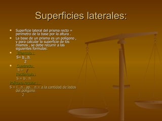 Superficies laterales: Superficie lateral del prisma recto = perímetro de la base por la altura . La base de un prisma es un polígono , y para calcular la superficie de los mismos , se debe recurrir a las siguientes formulas: Triangulo :  S=  b . h  2 Cuadrado:  S =  Rectángulo : S = b . h Polígono regular :  S =  l . n . ap.  n = a la cantidad de lados del polígono  2 