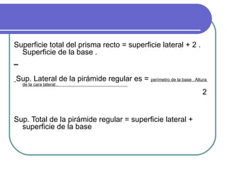 Superficie total del prisma recto = superficie lateral + 2 . Superficie de la base . _ Sup. Lateral de la pirámide regular es =  perímetro de la base . Altura  de la cara lateral .  2 Sup. Total de la pirámide regular = superficie lateral + superficie de la base  