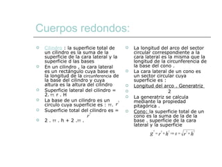 Cuerpos redondos:   Cilindro  : la superficie total de un cilindro es la suma de la superficie de la cara lateral y la superficie d las bases  En un cilindro , la cara lateral es un rectángulo cuya base es la longitud de la  circunferencia  de la base del cilindro y cuya altura es la altura del cilindro Superficie lateral del cilindro = 2.  TT.  r . H  La base de un cilindro es un circulo cuya superficie es :  TT .  Superficie total del cilindro es =  2 .  TT  . h + 2 . TT  . La longitud del arco del sector circular correspondiente a la cara lateral es la misma que la longitud de la circunferencia de la base del cono . La cara lateral de un cono es un sector circular cuya superficie es : Longitud del arco . Generatriz  2 La generatriz se calcula mediante la propiedad pitagórica .  Cono:  la superficie total de un cono es la suma de la de la base . superficie de la cara lateral y la superficie  