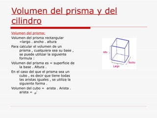 Volumen del prisma y del cilindro Volumen del prisma: Volumen del prisma rectangular =largo . ancho . altura  Para calcular el volumen de un prisma , cualquiera sea su base , se puede utilizar la siguiente formula :  Volumen del prisma es = superficie de la base . Altura . En el caso del que el prisma sea un cubo , es decir que tiene todas las aristas iguales , se utiliza la siguiente forma . Volumen del cubo =  arista . Arista . arista =  