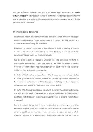 La Carrera oferta un título de Licenciado /a en Trabajo Social que sustenta su estado
actual y prospectivo a través de un análisis de pertinencia realizado periódicamente en el
cual se identificaron aquellos problemas y necesidades de los contextos que abordará la
profesión, específicamente:
Información general de la carrera
La Carrera deTrabajoSocial de la Universidad Técnica de Manabí (UTM)fue creada por
resolución del Honorable Consejo Universitario el 13 de junio de 1979, iniciando sus
actividades en el mes de agosto de ese año.
El Pensum de estudio respondió a la necesidad de articular la teoría y la práctica
mediante una estructura curricular que se nutría de la experiencia de las demás
escuelas de Trabajo Social que existían en el país.
Fue así como la carrera empezó a funcionar con ocho semestres, mediante la
metodología tradicionalista. Cinco años después, en 1985, la unidad académica
modificó su reglamento de Régimen Académico que establecía el ciclo académico
dividido en dos cuatrimestres y no por año.
En el año 1990, el modelo curricular fue modificado con una nueva malla de estudios
el cual se ajustaba a las necesidades del desarrollo provincial y nacional, considerando
fundamentar la profesión con criterios técnicos y metodológicos de participación,
mediación e intervención del profesional en el campo laboral.
En el año 2000, Trabajo Social decide rediseñar la carrera en función de las demandas
que para ese año exigía la sociedad civil y que se sustentaban en conocimientos
científicos, metodológicos y epistemológicos, ponderando el accionar humanista del
profesional.
Con el transcurrir de los años la malla fue sometida a revisiones y a un análisis
exhaustivo de parte de los responsables del departamento de Planeamiento quienes
abrían la posibilidad de incorporar nuevas materias a efectos de que la oferta
académica empatara con las exigencias del campo ocupacional. Fue así como se
 