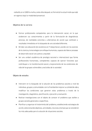 rediseño en el 2009 la malla y siete años después se formalizó la actual malla que está
en vigencia bajo la modalidad presencial.
Objetivo de la carrera
 Formar profesionales competentes para la intervención social, en la que
evidencien sus conocimientos a partir de la formulación de diagnósticos
precisos, de realidades concretas y alternativas de acción que conlleven a
resultados inmediatos en la búsqueda de una sociedad diferente.
 Brindar una educación de excelencia en Trabajo Social, acorde con los avances
de la ciencia y la tecnología con enfoque humanista, capaces de liderar procesos
de desarrollo social con justicia y equidad.
 Ser una unidad académica de prestigio nacional e internacional que forme
profesionales humanistas, competentes capaces de ejercer funciones que
contribuyan a la transformación social y mejoramiento de las condiciones de
vida de los grupos vulnerables y excluidos de la sociedad.
Objeto de estudio:
 Intervenir en la búsqueda de la solución de los problemas sociales a nivel de
individuos, grupos y comunidades con la finalidad de mejorar su calidad de vida y
modificar las condiciones que generen estos problemas a través de la
investigación, diagnóstico, planificación, ejecución y evaluación.
 Realizar investigaciones con el objeto de conocer el problema que atañen a
grupos sociales generales o específicos.
 Planificar y organizar el tratamiento del problema, estableciendo estrategias de
acción,seleccionando objetivos, actividades,recursos y tiempo que se consideren
los más adecuados para la solución de situaciones sociales.
 